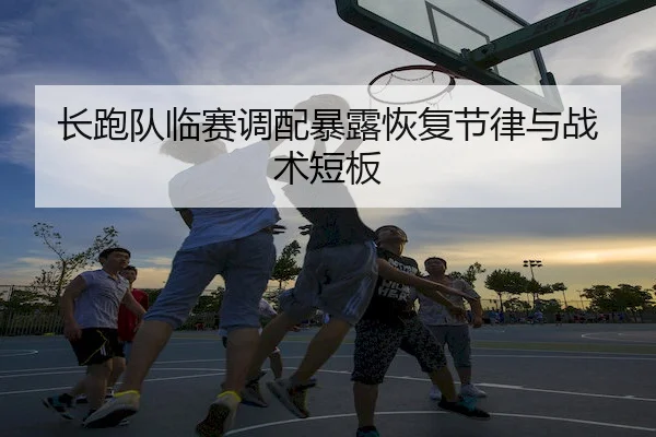 长跑队临赛调配暴露恢复节律与战术短板